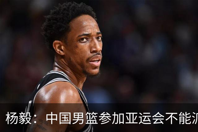 杨毅：中国男篮参加亚运会不能派二队或青年队打 必须要全力争冠